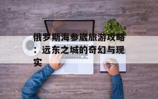 俄罗斯海参崴旅游攻略：远东之城的奇幻与现实