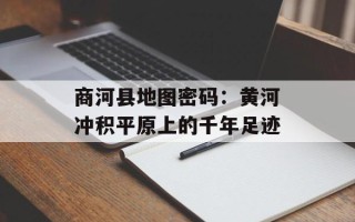 商河县地图密码：黄河冲积平原上的千年足迹