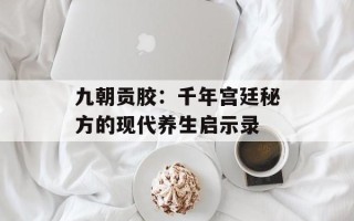 九朝贡胶：千年宫廷秘方的现代养生启示录