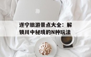 遂宁旅游景点大全：解锁川中秘境的N种玩法