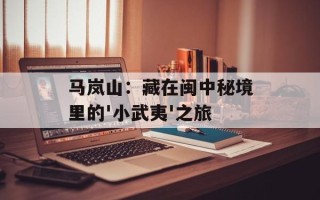 马岚山：藏在闽中秘境里的'小武夷'之旅