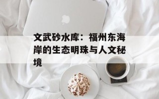 文武砂水库：福州东海岸的生态明珠与人文秘境