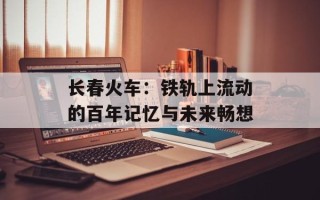 长春火车：铁轨上流动的百年记忆与未来畅想