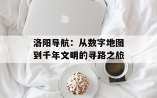 洛阳导航：从数字地图到千年文明的寻路之旅