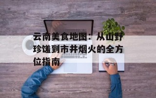 云南美食地图：从山野珍馐到市井烟火的全方位指南