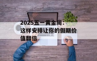 2025五一黄金周：这样安排让你的假期价值翻倍