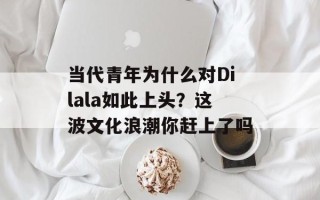 当代青年为什么对Dilala如此上头？这波文化浪潮你赶上了吗