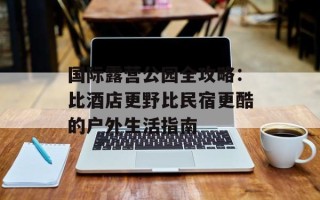 国际露营公园全攻略：比酒店更野比民宿更酷的户外生活指南