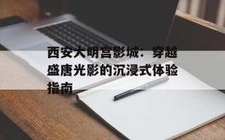 西安大明宫影城：穿越盛唐光影的沉浸式体验指南