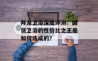 邦龙卫浴深度评测：国货卫浴的性价比之王是如何炼成的？
