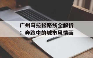 广州马拉松路线全解析：奔跑中的城市风情画