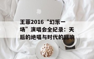 王菲2016“幻乐一场”演唱会全纪录：天后的绝唱与时代的回响