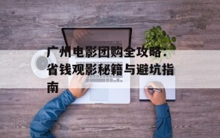 广州电影团购全攻略：省钱观影秘籍与避坑指南