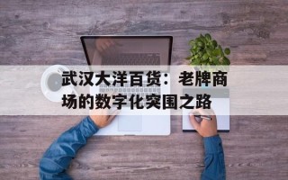 武汉大洋百货：老牌商场的数字化突围之路