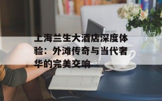 上海兰生大酒店深度体验：外滩传奇与当代奢华的完美交响