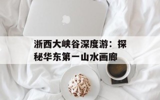 浙西大峡谷深度游：探秘华东第一山水画廊