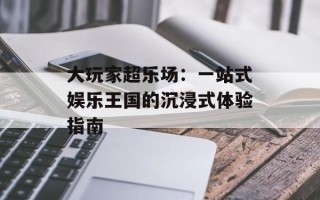 大玩家超乐场：一站式娱乐王国的沉浸式体验指南