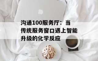 沟通100服务厅：当传统服务窗口遇上智能升级的化学反应