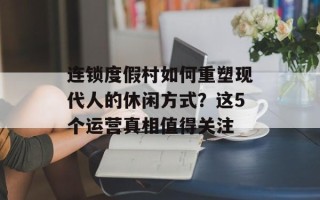 连锁度假村如何重塑现代人的休闲方式？这5个运营真相值得关注