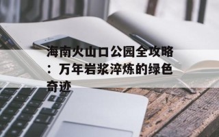 海南火山口公园全攻略：万年岩浆淬炼的绿色奇迹