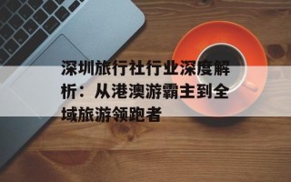 深圳旅行社行业深度解析：从港澳游霸主到全域旅游领跑者