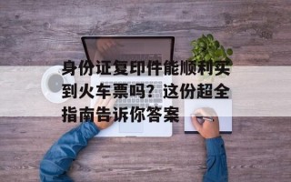 身份证复印件能顺利买到火车票吗？这份超全指南告诉你答案