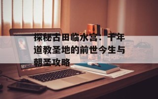探秘古田临水宫：千年道教圣地的前世今生与朝圣攻略