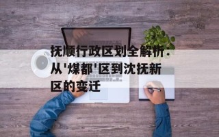 抚顺行政区划全解析：从'煤都'区到沈抚新区的变迁