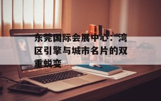 东莞国际会展中心：湾区引擎与城市名片的双重蜕变
