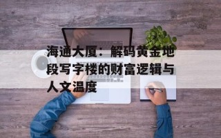 海通大厦：解码黄金地段写字楼的财富逻辑与人文温度