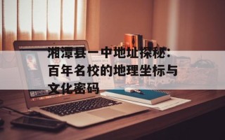 湘潭县一中地址探秘：百年名校的地理坐标与文化密码