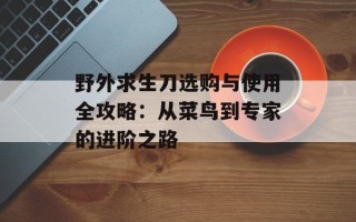 野外求生刀选购与使用全攻略：从菜鸟到专家的进阶之路