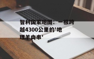智利国家地图：一根跨越4300公里的'地理羊肉串'