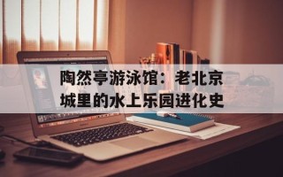 陶然亭游泳馆：老北京城里的水上乐园进化史