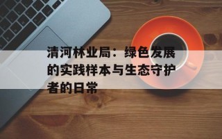 清河林业局：绿色发展的实践样本与生态守护者的日常