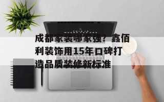 成都家装哪家强？鑫佰利装饰用15年口碑打造品质装修新标准
