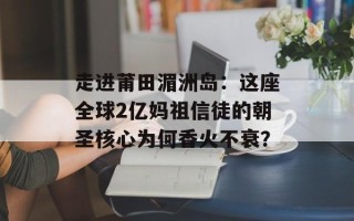 走进莆田湄洲岛：这座全球2亿妈祖信徒的朝圣核心为何香火不衰？