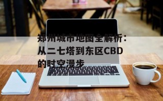 郑州城市地图全解析：从二七塔到东区CBD的时空漫步