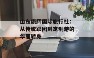山东康辉国际旅行社：从传统跟团到定制游的华丽转身
