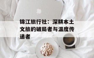 锦江旅行社：深耕本土文旅的破局者与温度传递者