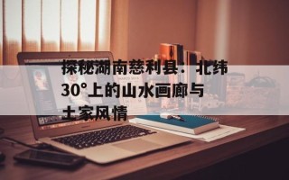 探秘湖南慈利县：北纬30°上的山水画廊与土家风情