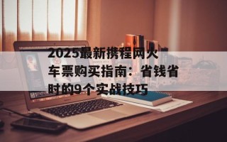 2025最新携程网火车票购买指南：省钱省时的9个实战技巧