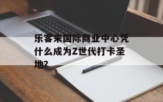 乐客来国际商业中心凭什么成为Z世代打卡圣地？