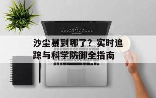 沙尘暴到哪了？实时追踪与科学防御全指南