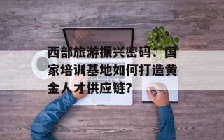 西部旅游振兴密码：国家培训基地如何打造黄金人才供应链？