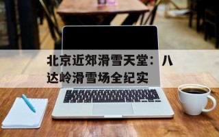 北京近郊滑雪天堂：八达岭滑雪场全纪实