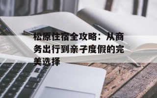 松原住宿全攻略：从商务出行到亲子度假的完美选择
