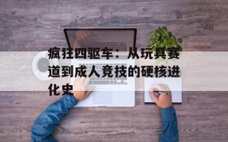 疯狂四驱车：从玩具赛道到成人竞技的硬核进化史