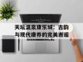 天坛温泉康乐城：古韵与现代康养的完美邂逅
