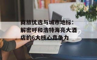 商旅优选与城市地标：解密呼和浩特海亮大酒店的6大核心竞争力